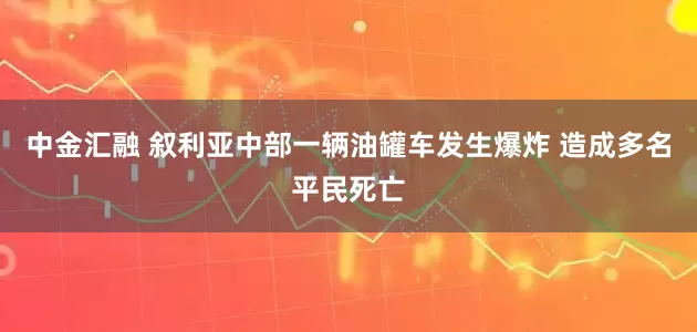 中金汇融 叙利亚中部一辆油罐车发生爆炸 造成多名平民死亡