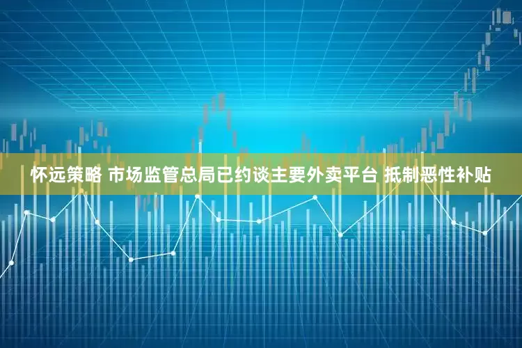 怀远策略 市场监管总局已约谈主要外卖平台 抵制恶性补贴