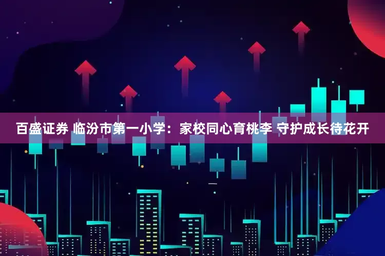 百盛证券 临汾市第一小学：家校同心育桃李 守护成长待花开