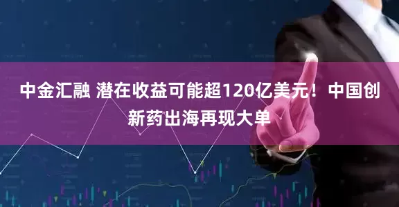 中金汇融 潜在收益可能超120亿美元！中国创新药出海再现大单