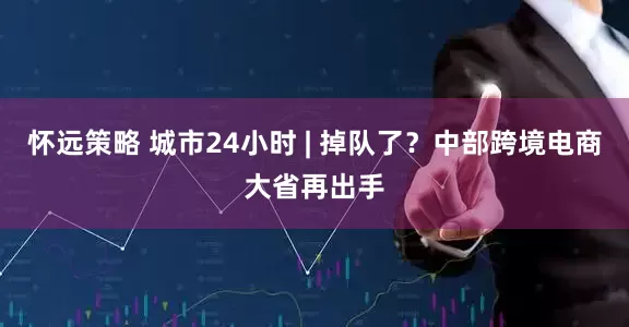 怀远策略 城市24小时 | 掉队了？中部跨境电商大省再出手