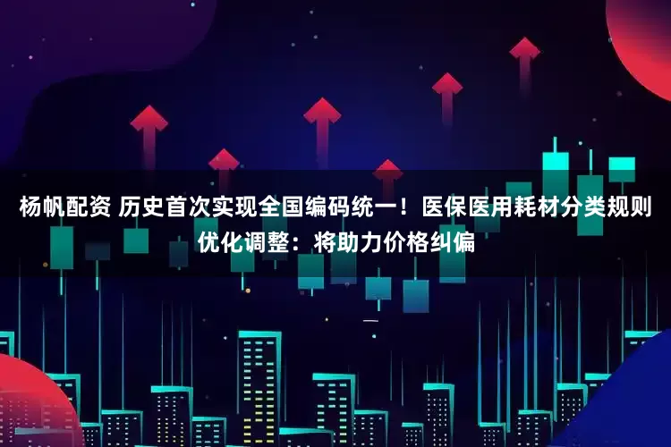 杨帆配资 历史首次实现全国编码统一！医保医用耗材分类规则优化调整：将助力价格纠偏
