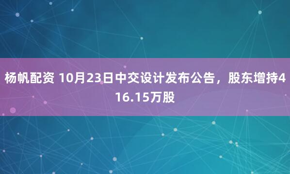 杨帆配资 10月23日中交设计发布公告，股东增持416.15万股