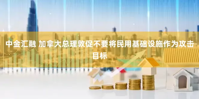 中金汇融 加拿大总理敦促不要将民用基础设施作为攻击目标