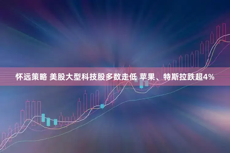 怀远策略 美股大型科技股多数走低 苹果、特斯拉跌超4%