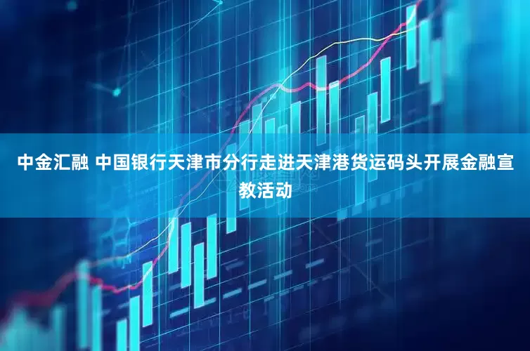 中金汇融 中国银行天津市分行走进天津港货运码头开展金融宣教活动